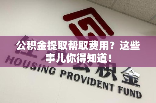 罗源公积金提取帮取费用？这些事儿你得知道！