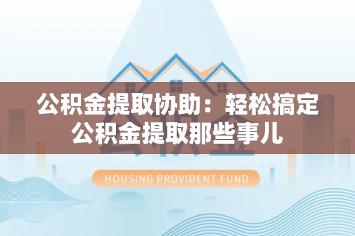 罗源公积金提取协助:轻松搞定公积金提取那些事儿 罗源公积金提取协助:轻松搞定公积金提取那些事儿