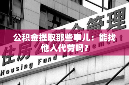 罗源公积金提取那些事儿：能找他人代劳吗？