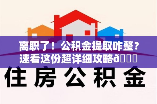 罗源离职了！公积金提取咋整？速看这份超详细攻略😎